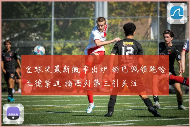 金球奖最新概率出炉 姆巴佩领跑哈兰德紧追 梅西列第三引关注