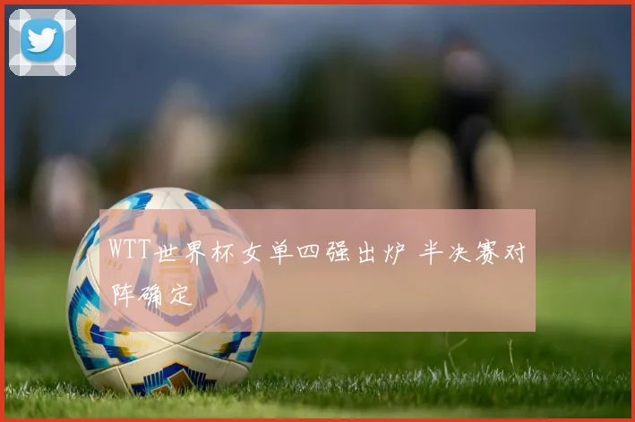 WTT世界杯女单四强出炉 半决赛对阵确定