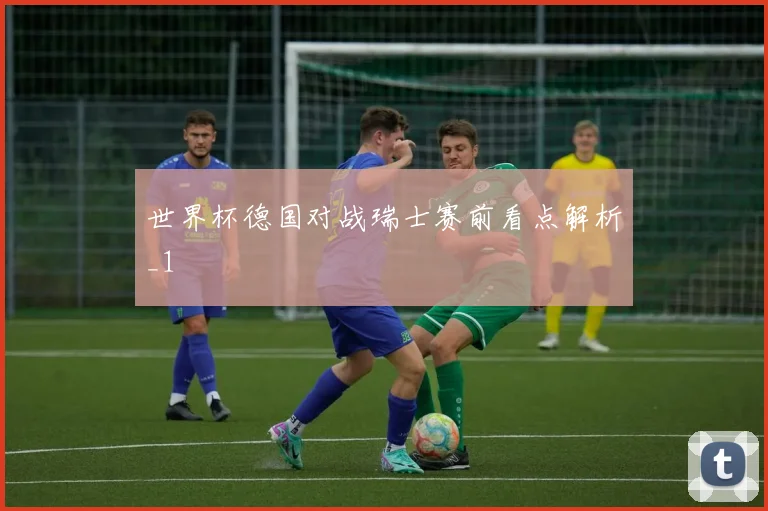 世界杯德国对战瑞士赛前看点解析_1