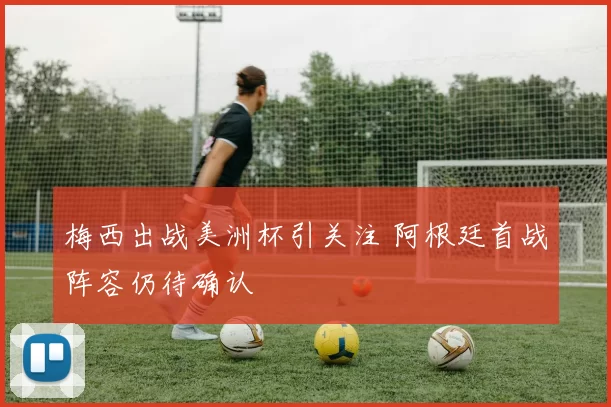 梅西出战美洲杯引关注 阿根廷首战阵容仍待确认