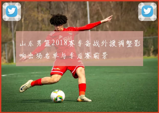 山东男篮2018赛季备战外援调整影响出场名单与季后赛前景