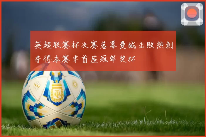 英超联赛杯决赛落幕曼城击败热刺夺得本赛季首座冠军奖杯