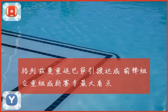 格列兹曼重返巴萨引援达成 前锋组合重组成新赛季最大看点