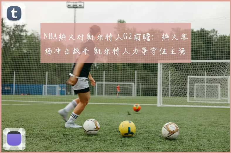 NBA热火对凯尔特人G2前瞻：热火客场冲击扳平 凯尔特人力争守住主场