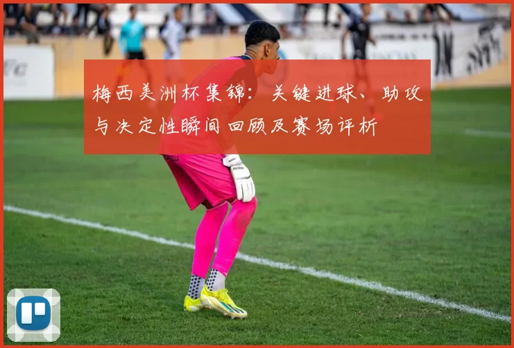 梅西美洲杯集锦：关键进球、助攻与决定性瞬间回顾及赛场评析