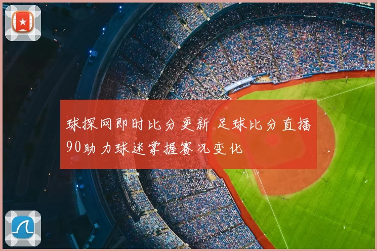 球探网即时比分更新 足球比分直播90助力球迷掌握赛况变化