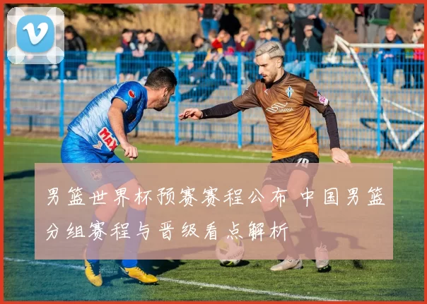 男篮世界杯预赛赛程公布 中国男篮分组赛程与晋级看点解析