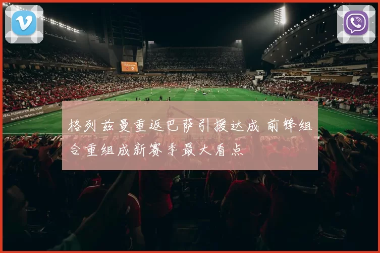 格列兹曼重返巴萨引援达成 前锋组合重组成新赛季最大看点