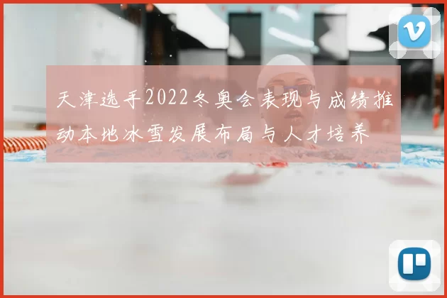 天津选手2022冬奥会表现与成绩推动本地冰雪发展布局与人才培养