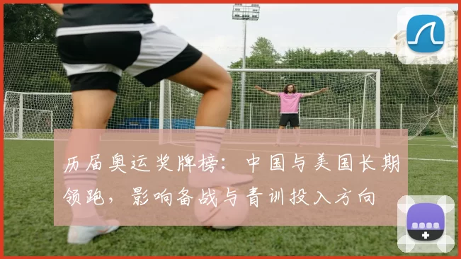 历届奥运奖牌榜：中国与美国长期领跑，影响备战与青训投入方向