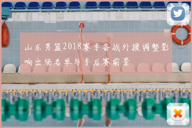 山东男篮2018赛季备战外援调整影响出场名单与季后赛前景