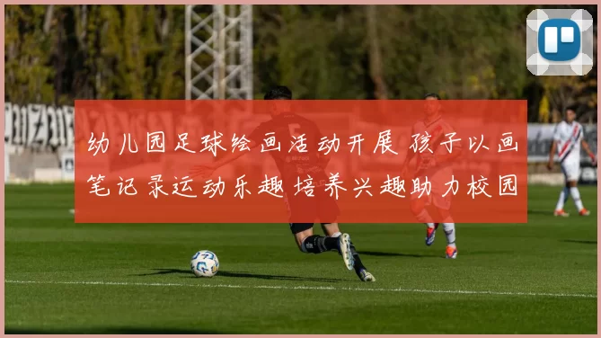 幼儿园足球绘画活动开展 孩子以画笔记录运动乐趣 培养兴趣助力校园体育启蒙