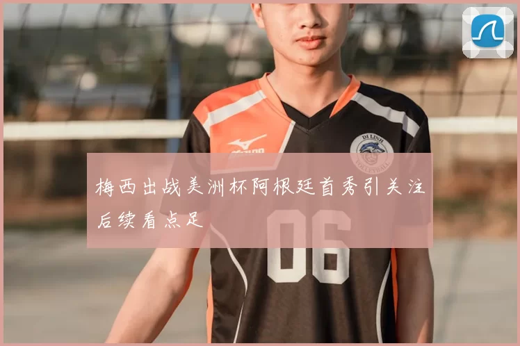 梅西出战美洲杯阿根廷首秀引关注后续看点足