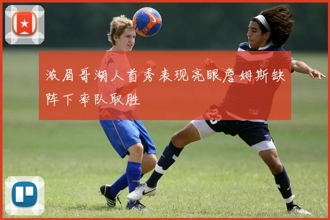 浓眉哥湖人首秀表现亮眼詹姆斯缺阵下率队取胜