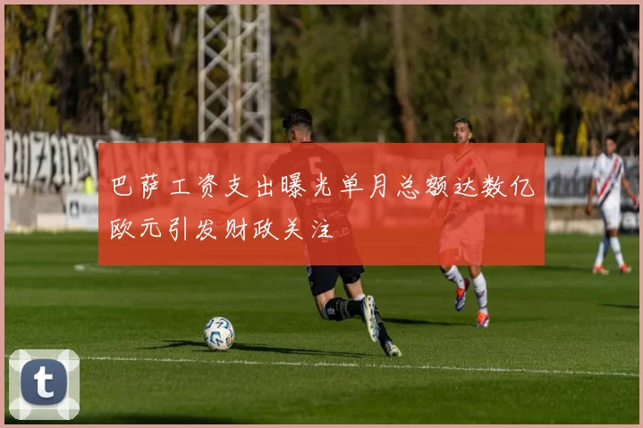 巴萨工资支出曝光单月总额达数亿欧元引发财政关注