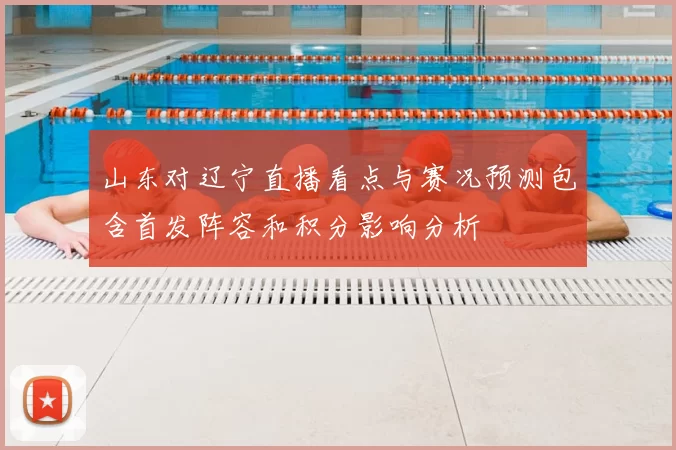 山东对辽宁直播看点与赛况预测包含首发阵容和积分影响分析