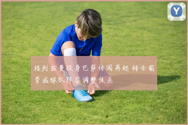 格列兹曼投身巴萨传闻再起 转会前景成球队阵容调整焦点