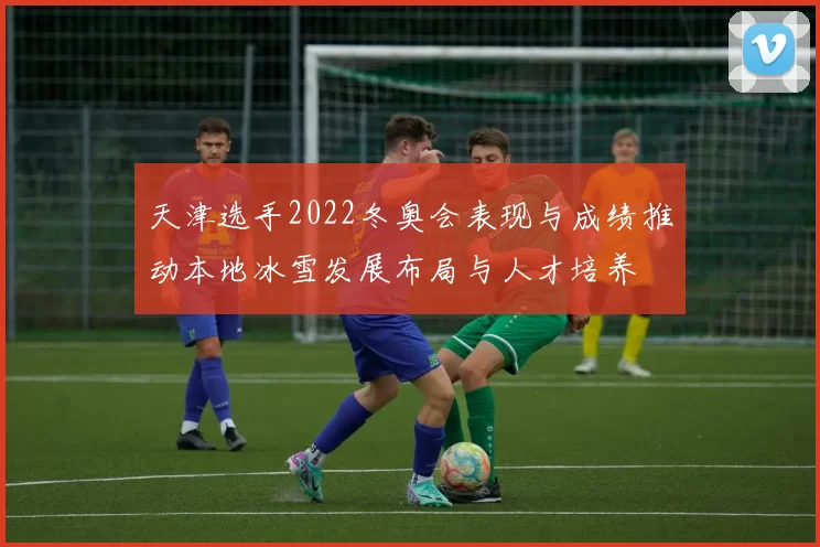 天津选手2022冬奥会表现与成绩推动本地冰雪发展布局与人才培养