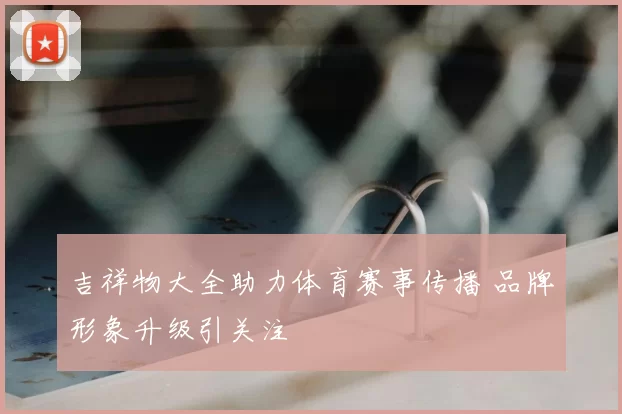 吉祥物大全助力体育赛事传播 品牌形象升级引关注