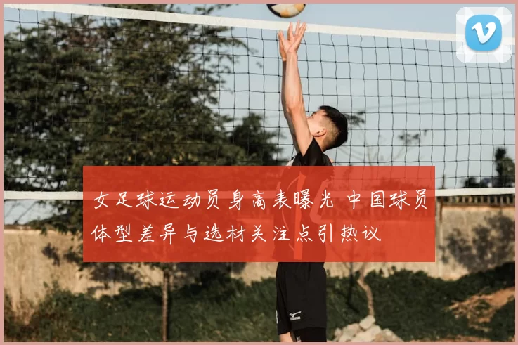女足球运动员身高表曝光 中国球员体型差异与选材关注点引热议