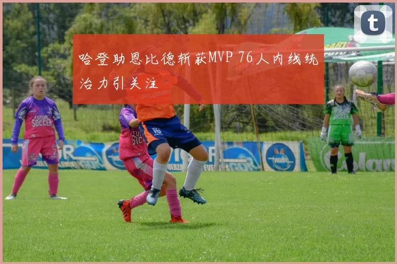 哈登助恩比德斩获MVP 76人内线统治力引关注