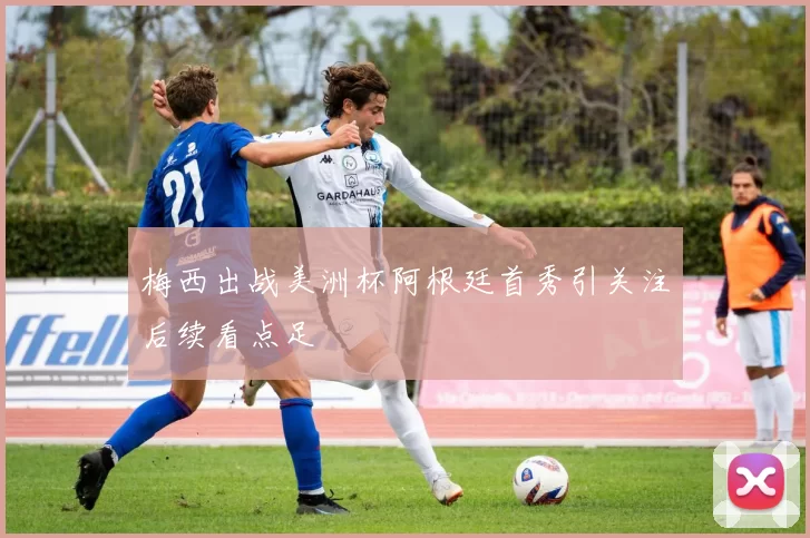 梅西出战美洲杯阿根廷首秀引关注后续看点足