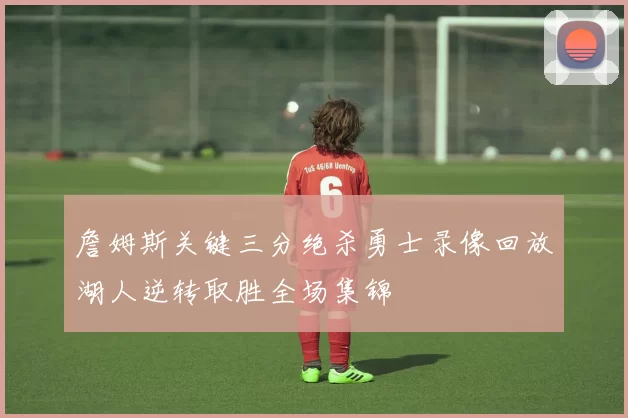 詹姆斯关键三分绝杀勇士录像回放湖人逆转取胜全场集锦