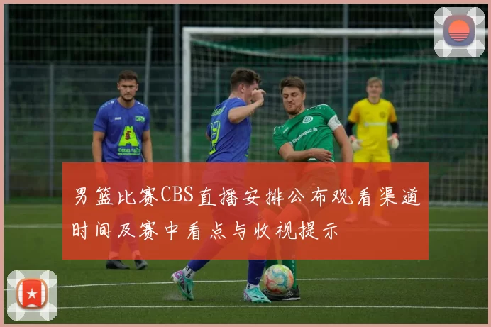 男篮比赛CBS直播安排公布观看渠道时间及赛中看点与收视提示