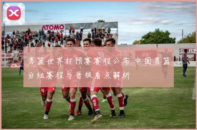 男篮世界杯预赛赛程公布 中国男篮分组赛程与晋级看点解析